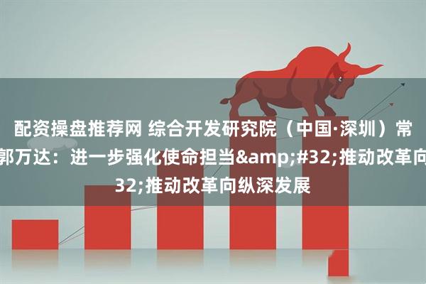 配资操盘推荐网 综合开发研究院（中国·深圳）常务副院长郭万达：进一步强化使命担当 推动改革向纵深发展