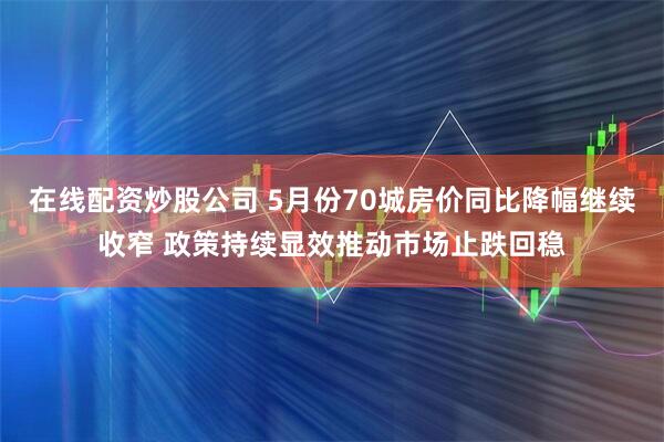 在线配资炒股公司 5月份70城房价同比降幅继续收窄 政策持续显效推动市场止跌回稳