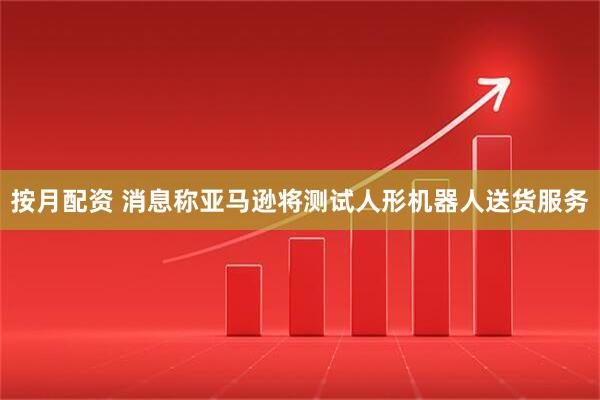 按月配资 消息称亚马逊将测试人形机器人送货服务