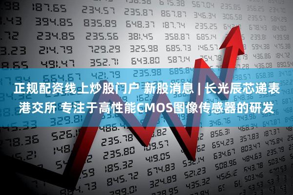 正规配资线上炒股门户 新股消息 | 长光辰芯递表港交所 专注于高性能CMOS图像传感器的研发