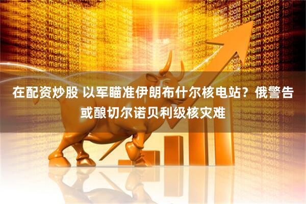 在配资炒股 以军瞄准伊朗布什尔核电站？俄警告或酿切尔诺贝利级核灾难