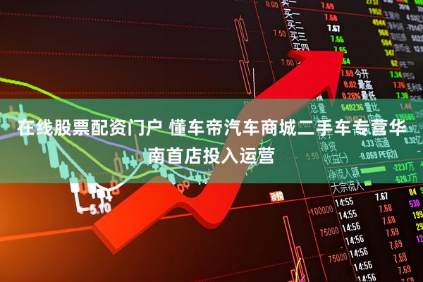 在线股票配资门户 懂车帝汽车商城二手车专营华南首店投入运营