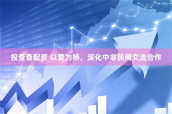 投查查配资 以爱为桥，深化中非民间交流合作