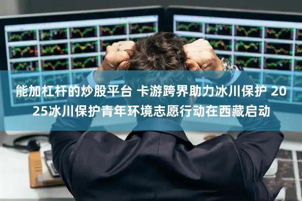 能加杠杆的炒股平台 卡游跨界助力冰川保护 2025冰川保护青年环境志愿行动在西藏启动