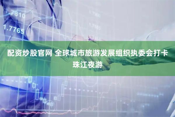 配资炒股官网 全球城市旅游发展组织执委会打卡珠江夜游
