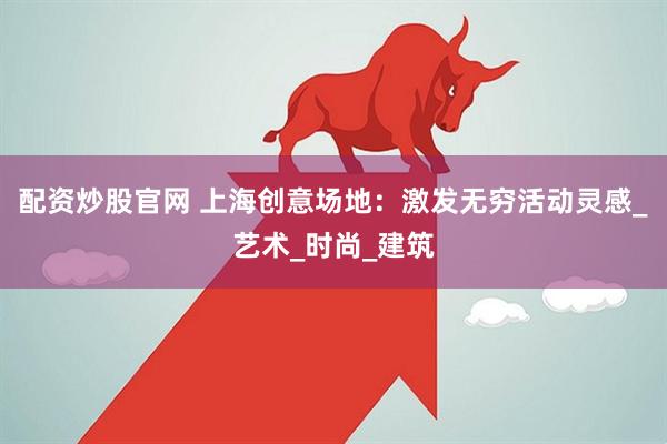 配资炒股官网 上海创意场地：激发无穷活动灵感_艺术_时尚_建筑