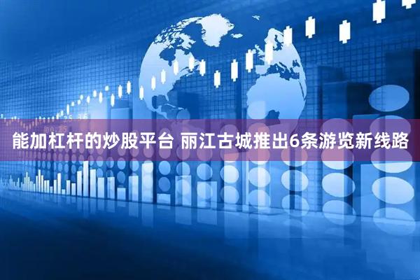 能加杠杆的炒股平台 丽江古城推出6条游览新线路
