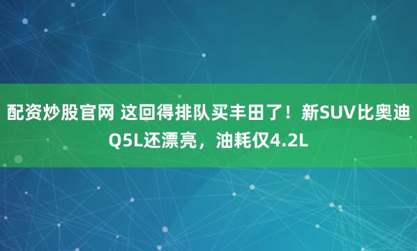 配资炒股官网 这回得排队买丰田了！新SUV比奥迪Q5L还漂亮，油耗仅4.2L
