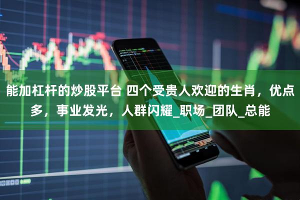 能加杠杆的炒股平台 四个受贵人欢迎的生肖，优点多，事业发光，人群闪耀_职场_团队_总能