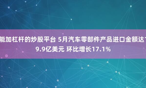 能加杠杆的炒股平台 5月汽车零部件产品进口金额达19.9亿美元 环比增长17.1%