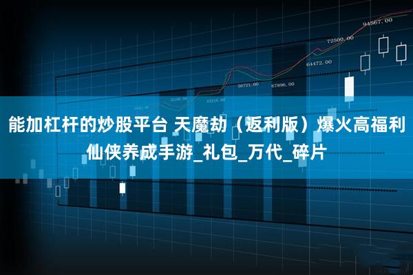 能加杠杆的炒股平台 天魔劫（返利版）爆火高福利仙侠养成手游_礼包_万代_碎片