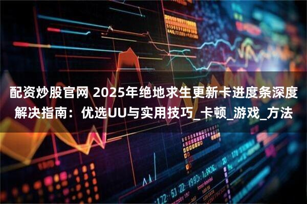 配资炒股官网 2025年绝地求生更新卡进度条深度解决指南：优选UU与实用技巧_卡顿_游戏_方法