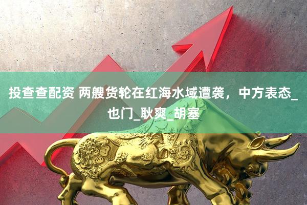投查查配资 两艘货轮在红海水域遭袭，中方表态_也门_耿爽_胡塞