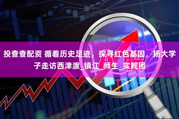 投查查配资 循着历史足迹，探寻红色基因，扬大学子走访西津渡_镇江_师生_实践团