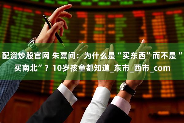 配资炒股官网 朱熹问：为什么是“买东西”而不是“买南北”？10岁孩童都知道_东市_西市_com