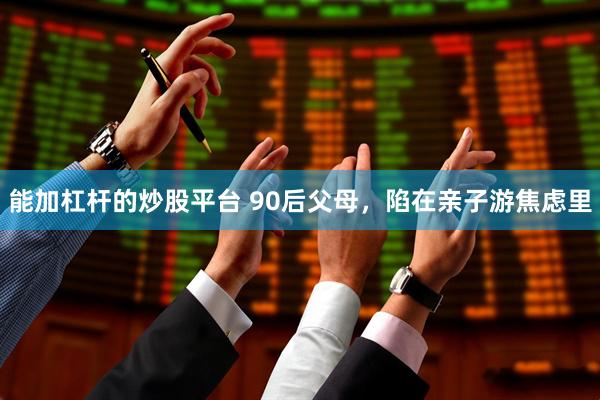 能加杠杆的炒股平台 90后父母，陷在亲子游焦虑里