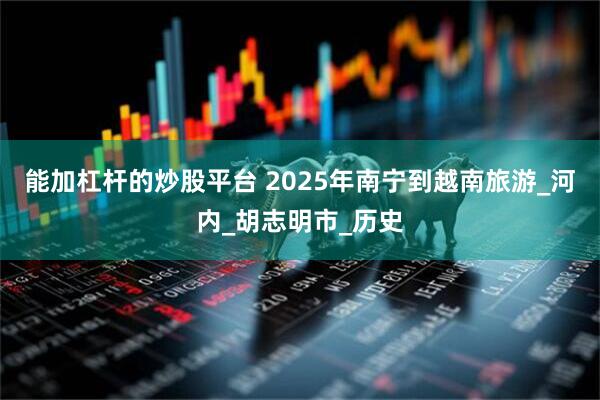 能加杠杆的炒股平台 2025年南宁到越南旅游_河内_胡志明市_历史