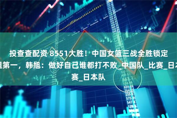投查查配资 8551大胜！中国女篮三战全胜锁定小组第一，韩旭：做好自己谁都打不败_中国队_比赛_日本队