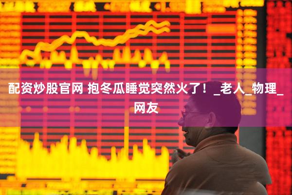 配资炒股官网 抱冬瓜睡觉突然火了！_老人_物理_网友