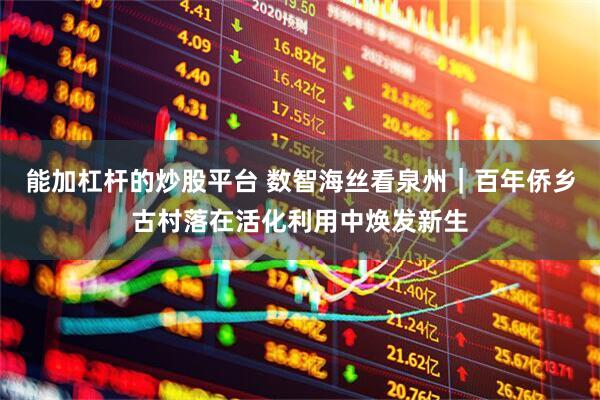 能加杠杆的炒股平台 数智海丝看泉州｜百年侨乡古村落在活化利用中焕发新生