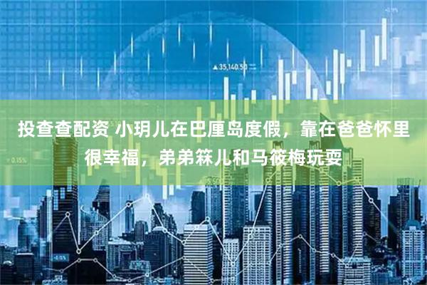 投查查配资 小玥儿在巴厘岛度假，靠在爸爸怀里很幸福，弟弟箖儿和马筱梅玩耍