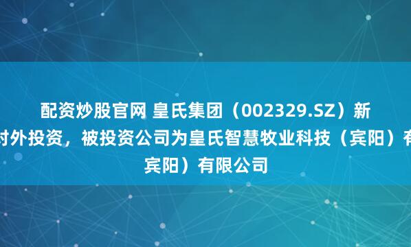 配资炒股官网 皇氏集团（002329.SZ）新增一起对外投资，被投资公司为皇氏智慧牧业科技（宾阳）有限公司