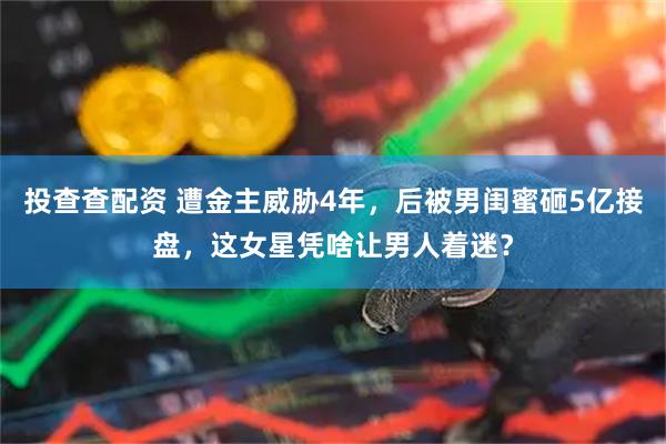 投查查配资 遭金主威胁4年，后被男闺蜜砸5亿接盘，这女星凭啥让男人着迷？