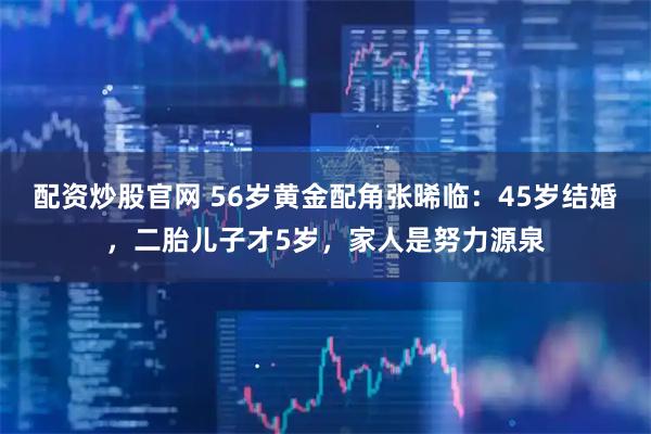 配资炒股官网 56岁黄金配角张晞临：45岁结婚，二胎儿子才5岁，家人是努力源泉