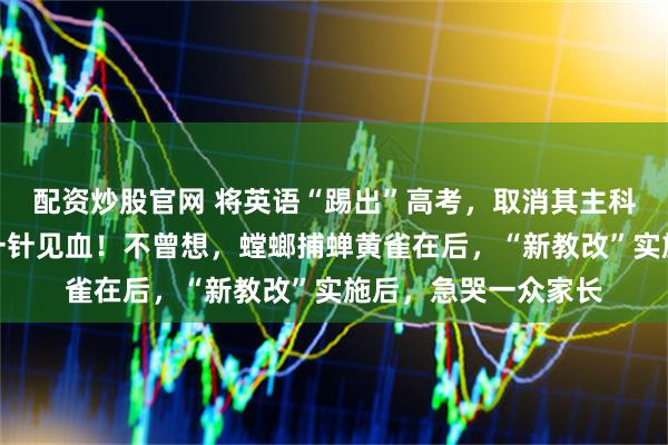 配资炒股官网 将英语“踢出”高考，取消其主科地位？教育部回应一针见血！不曾想，螳螂捕蝉黄雀在后，“新教改”实施后，急哭一众家长