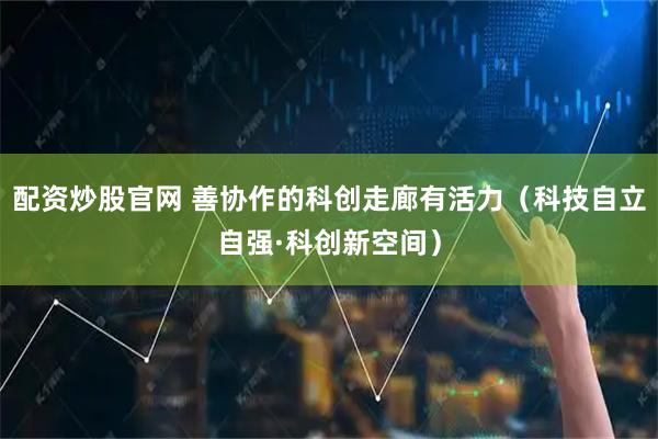 配资炒股官网 善协作的科创走廊有活力（科技自立自强·科创新空间）