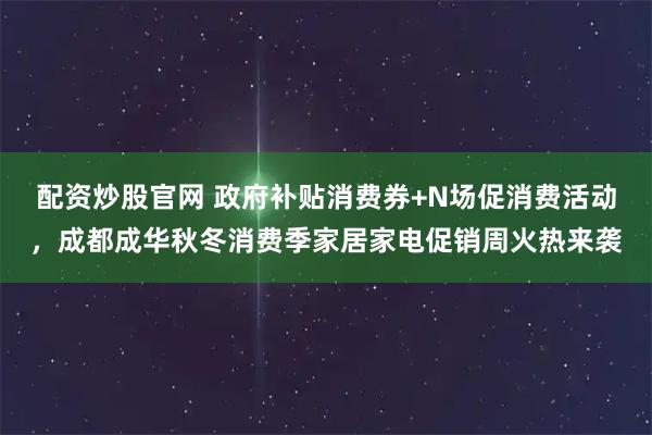 配资炒股官网 政府补贴消费券+N场促消费活动，成都成华秋冬消费季家居家电促销周火热来袭
