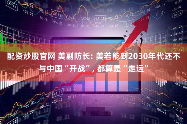 配资炒股官网 美副防长: 美若能到2030年代还不与中国“开战”, 都算是“走运”
