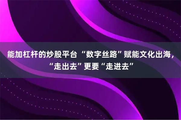 能加杠杆的炒股平台 “数字丝路”赋能文化出海，“走出去”更要“走进去”