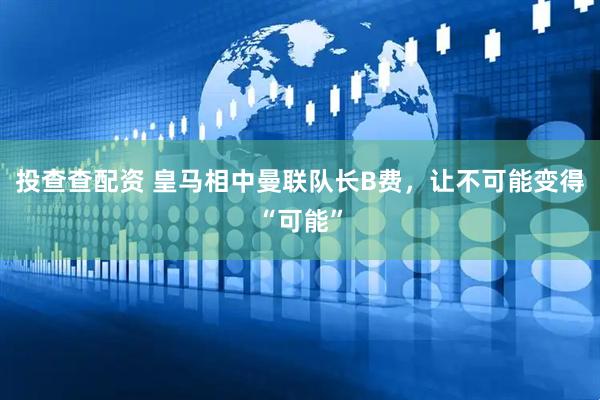 投查查配资 皇马相中曼联队长B费，让不可能变得“可能”