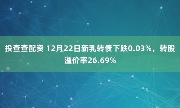 投查查配资 12月22日新乳转债下跌0.03%，转股溢价率26.69%