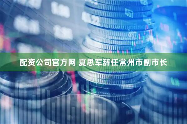 配资公司官方网 夏思军辞任常州市副市长