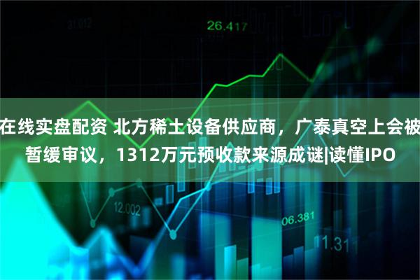 在线实盘配资 北方稀土设备供应商，广泰真空上会被暂缓审议，1312万元预收款来源成谜|读懂IPO