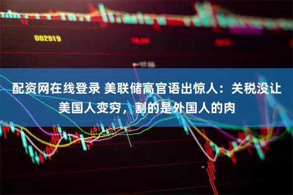 配资网在线登录 美联储高官语出惊人：关税没让美国人变穷，割的是外国人的肉