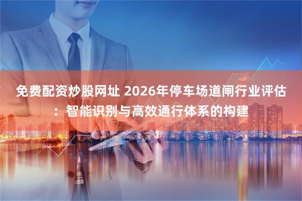 免费配资炒股网址 2026年停车场道闸行业评估：智能识别与高效通行体系的构建