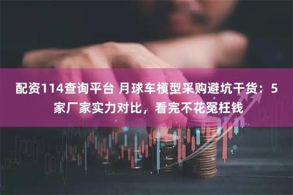 配资114查询平台 月球车模型采购避坑干货：5 家厂家实力对比，看完不花冤枉钱